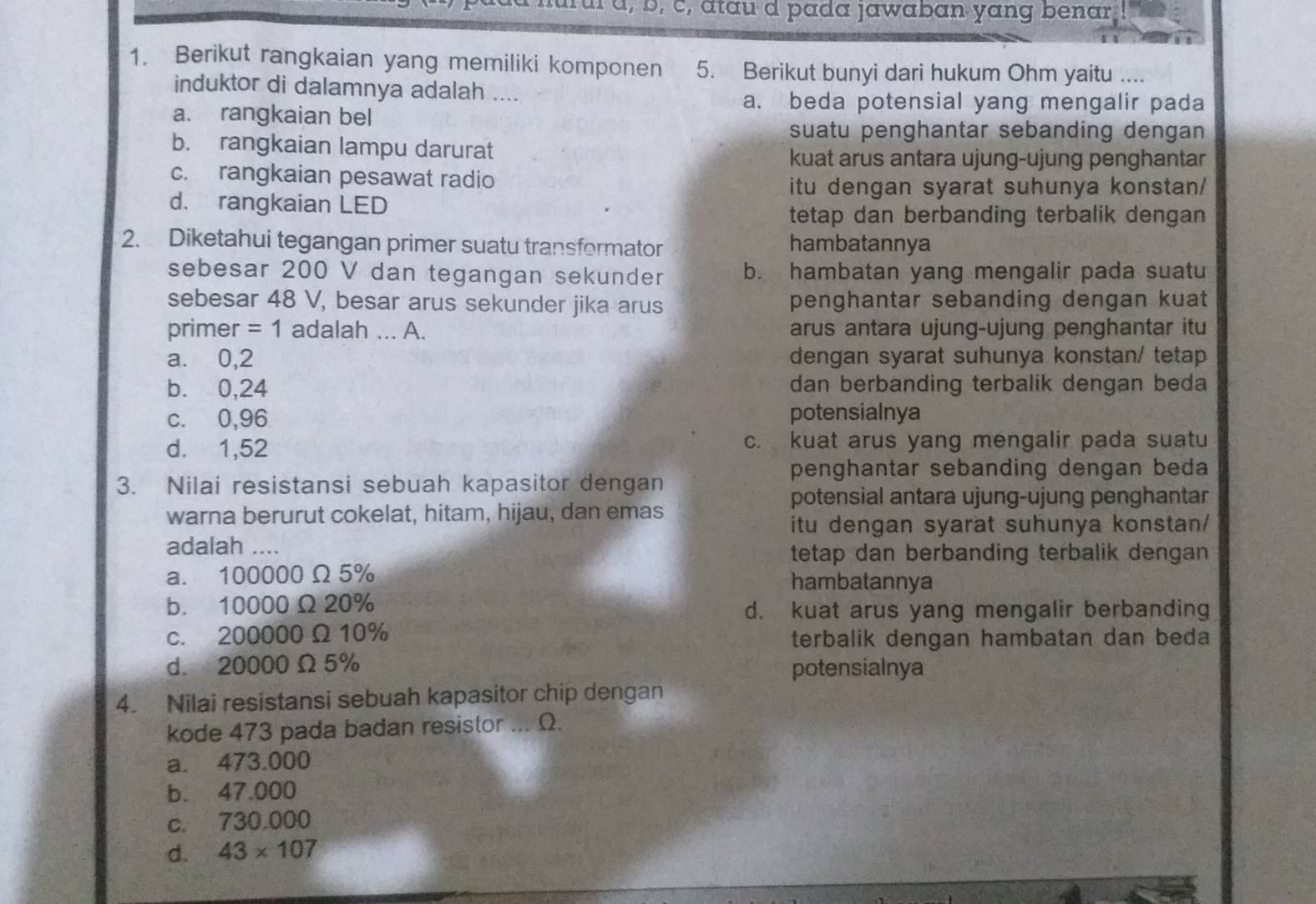 ul à, b, c, atau d pada jawaban yang benar
1. Berikut rangkaian yang memiliki komponen 5. Berikut bunyi dari hukum Ohm yaitu ....
induktor di dalamnya adalah ....
a. beda potensial yang mengalir pada
a. rangkaian bel
suatu penghantar sebanding dengan
b. rangkaian lampu darurat
kuat arus antara ujung-ujung penghantar
c. rangkaian pesawat radio
itu dengan syarat suhunya konstan/
d. rangkaian LED
tetap dan berbanding terbalik dengan 
2. Diketahui tegangan primer suatu transformator hambatannya
sebesar 200 V dan tegangan sekunder b. hambatan yang mengalir pada suatu
sebesar 48 V, besar arus sekunder jika arus penghantar sebanding dengan kuat
primer =1 adalah ... A. arus antara ujung-ujung penghantar itu
a. 0,2 dengan syarat suhunya konstan/ tetap
b. 0,24 dan berbanding terbalik dengan beda
c. 0,96 potensialnya
d. 1,52 c. kuat arus yang mengalir pada suatu
penghantar sebanding dengan beda
3. Nilai resistansi sebuah kapasitor dengan
potensial antara ujung-ujung penghantar
warna berurut cokelat, hitam, hijau, dan emas
itu dengan syarat suhunya konstan/
adalah ....
tetap dan berbanding terbalik dengan
a. 100000 Ω 5% hambatannya
b. 10000Ω20%
d. kuat arus yang mengalir berbanding
c. 200000 Ω 10%
terbalik dengan hambatan dan beda
d. 20000 Ω 5% potensialnya
4. Nilai resistansi sebuah kapasitor chip dengan
kode 473 pada badan resistor ... Ω.
a. 473.000
b. 47.000
c. 730.000
d. 43* 107