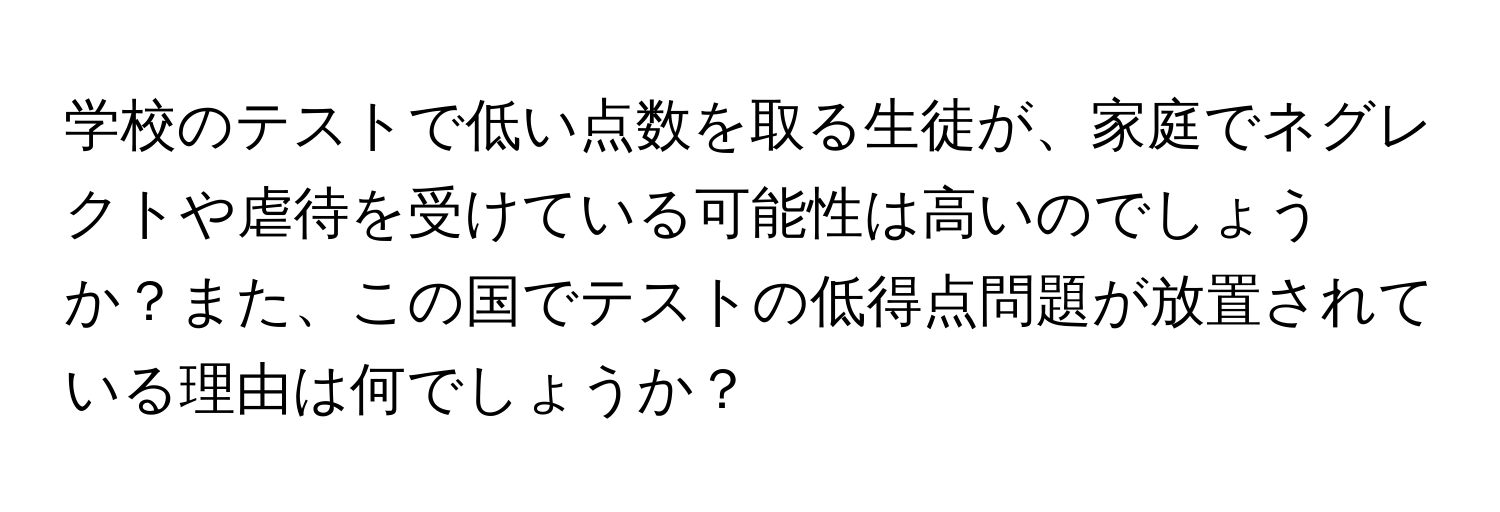 学校のテストで低い点数を取る生徒が、家庭でネグレクトや虐待を受けている可能性は高いのでしょうか？また、この国でテストの低得点問題が放置されている理由は何でしょうか？