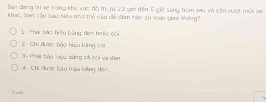 Bạn đang lái xe trong khu vực đô thị từ 22 giờ đến 5 giờ sáng hôm sau và cấn vượt một xe
khác, bạn cấn bảo hiệu như thế nào để đảm bảo an toàn giao thông?
1- Phải báo hiệu bằng đèn hoặc còi.
2- Chỉ được báo hiệu bằng còi.
3- Phải báo hiệu bằng cả còi và đèn.
4- Chỉ được báo hiệu bằng đèn.
Trước
Tiể