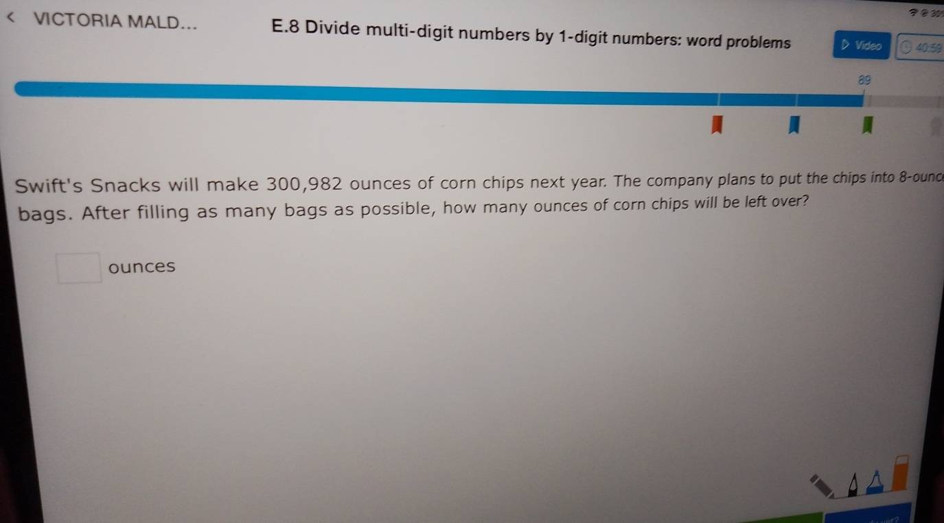 9 ② 30 
< VICTORIA MALD... E.8 Divide multi-digit numbers by  1 -digit numbers: word problems D Video 40:59 
89 
Swift's Snacks will make 300,982 ounces of corn chips next year. The company plans to put the chips into 8-ounce
bags. After filling as many bags as possible, how many ounces of corn chips will be left over?
ounces