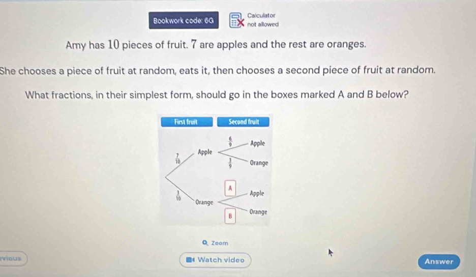 Calculator
Bookwork code: 6G not allowed
Amy has 10 pieces of fruit. 7 are apples and the rest are oranges.
She chooses a piece of fruit at random, eats it, then chooses a second piece of fruit at random.
What fractions, in their simplest form, should go in the boxes marked A and B below?
Zoom
vious  Watch video Answer