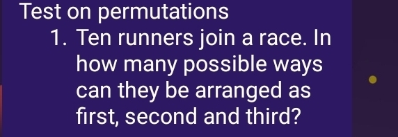 Test on permutations 
1. Ten runners join a race. In 
how many possible ways 
can they be arranged as 
first, second and third?