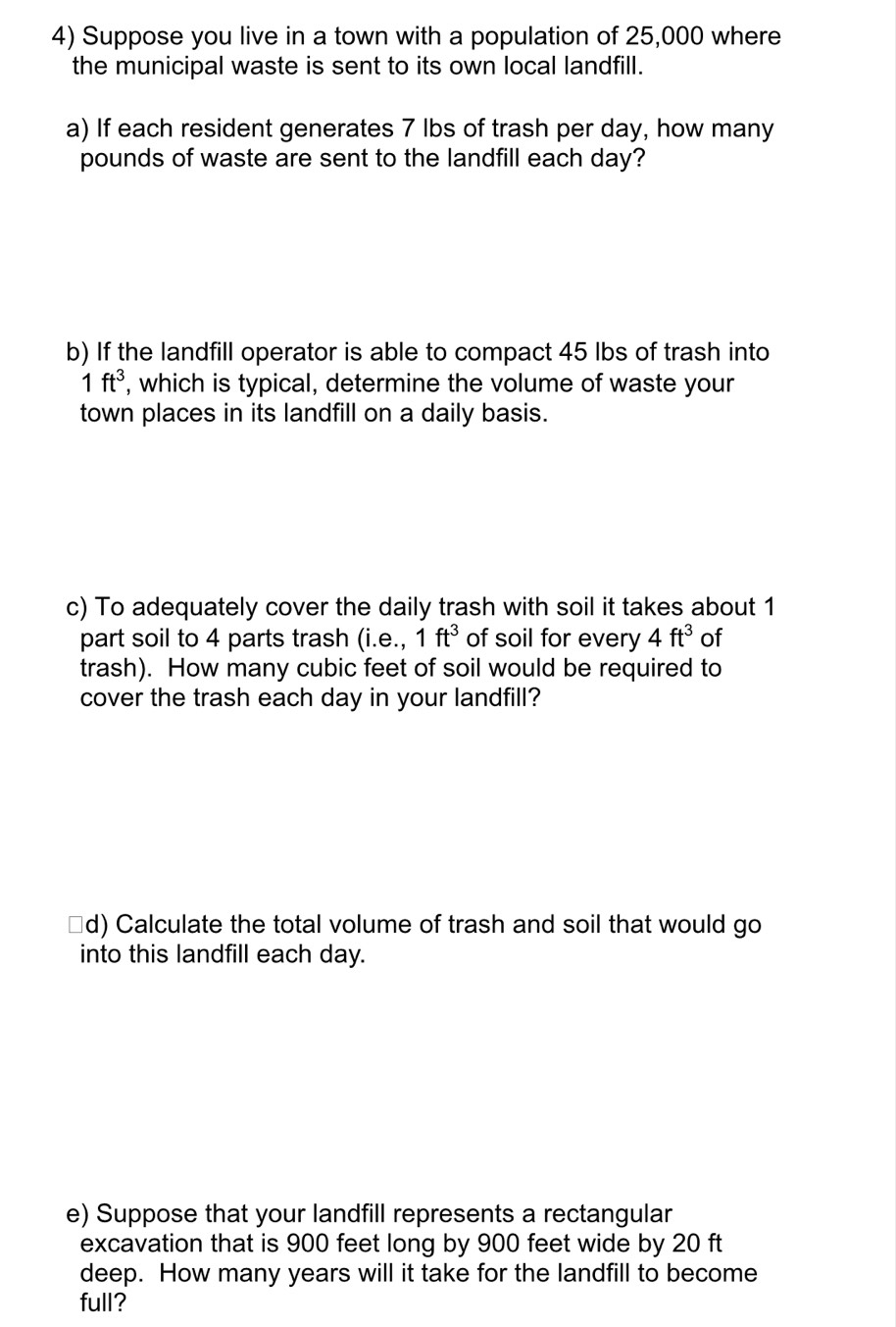 Suppose you live in a town with a population of 25,000 where 
the municipal waste is sent to its own local landfill. 
a) If each resident generates 7 lbs of trash per day, how many
pounds of waste are sent to the landfill each day? 
b) If the landfill operator is able to compact 45 lbs of trash into
1ft^3 , which is typical, determine the volume of waste your 
town places in its landfill on a daily basis. 
c) To adequately cover the daily trash with soil it takes about 1
part soil to 4 parts trash (i e. 1ft^3 of soil for every 4ft^3 of 
trash). How many cubic feet of soil would be required to 
cover the trash each day in your landfill? 
d) Calculate the total volume of trash and soil that would go 
into this landfill each day. 
e) Suppose that your landfill represents a rectangular 
excavation that is 900 feet long by 900 feet wide by 20 ft
deep. How many years will it take for the landfill to become 
full?