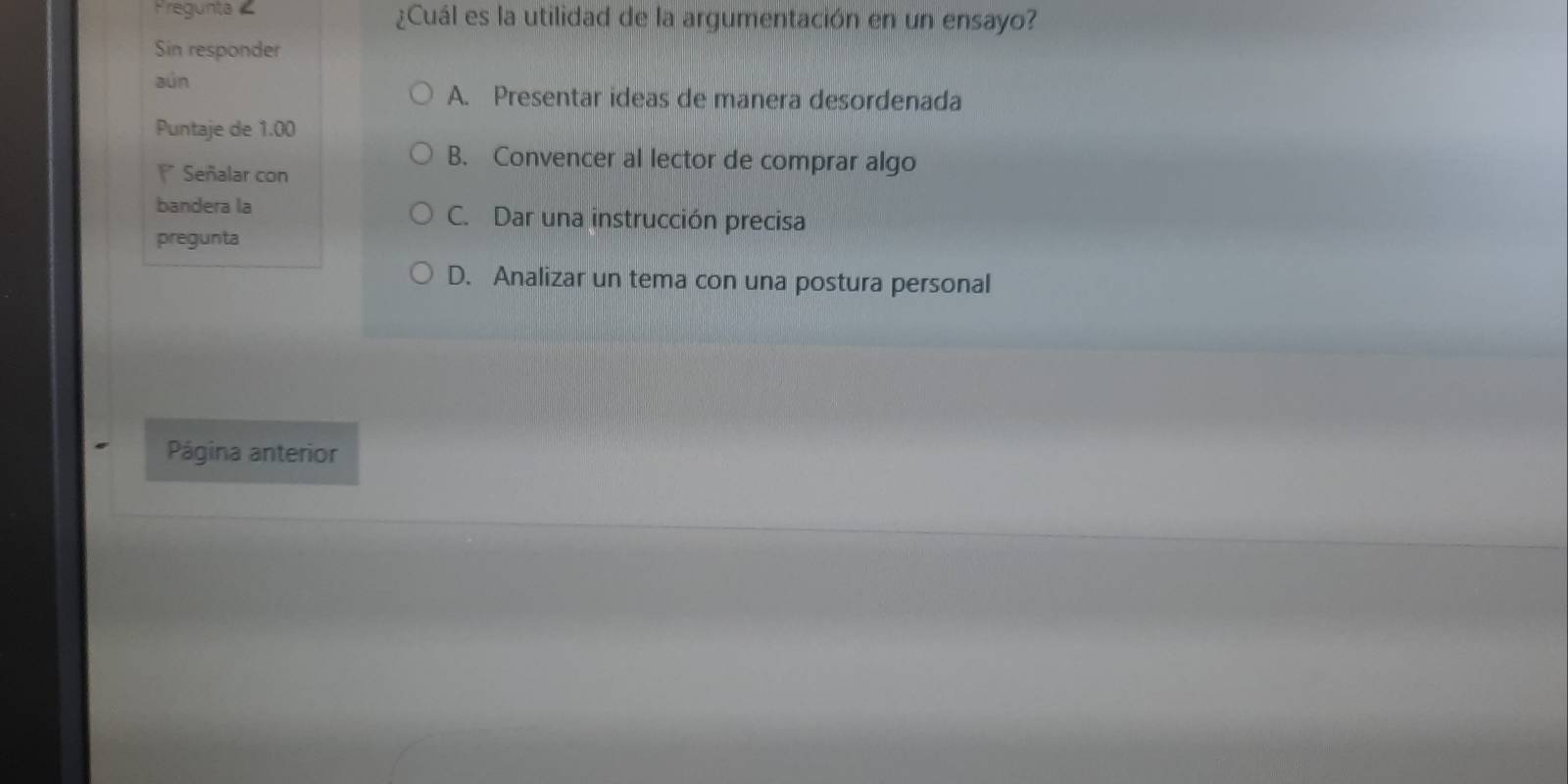 Fregunta ¿Cuál es la utilidad de la argumentación en un ensayo?
Sin responder
aún
A. Presentar ideas de manera desordenada
Puntaje de 1.00
B. Convencer al lector de comprar algo
* Señalar con
bandera la C. Dar una instrucción precisa
pregunta
D. Analizar un tema con una postura personal
Página anterior