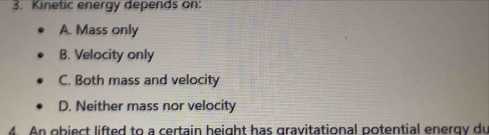 Kinetic energy depends on:
A. Mass only
B. Velocity only
C. Both mass and velocity
D. Neither mass nor velocity
4. An obiect lifted to a certain height has gravitational potential energy du