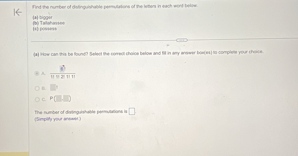 Find the number of distinguishable permutations of the letters in each word below.
(a) bigger
(b) Tallahassee
(c) possess
(a) How can this be found? Select the correct choice below and fill in any answer box(es) to complete your choice.
A. frac (6)^71!1!2!1!1!
B. □ !
C. P(□ ,□ )
The number of distinguishable permutations is □. 
(Simplify your answer.)