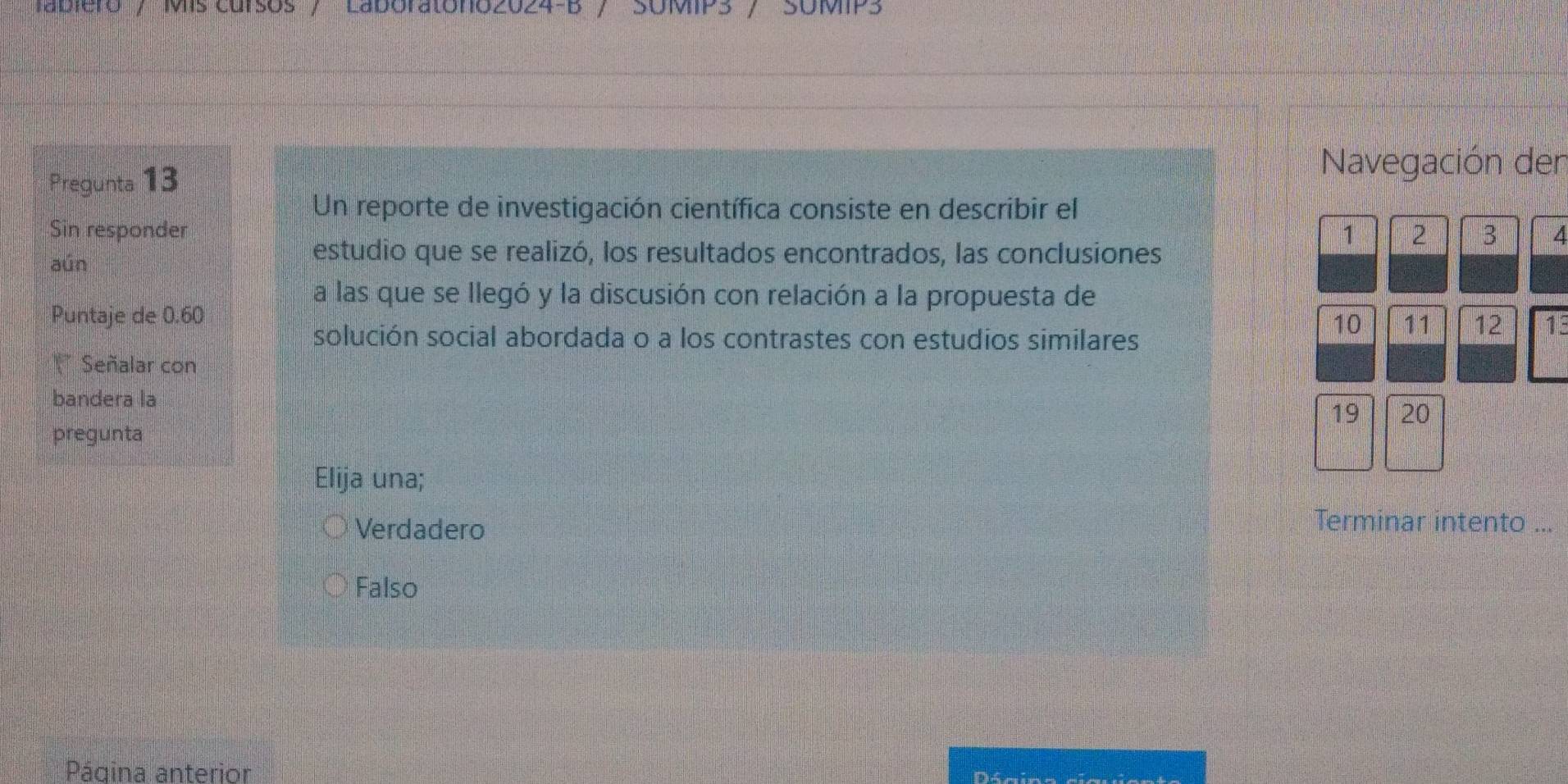 'abiero / Mis cursos / Laboratóno2024-B / SUMIP3 / SUMIP3
Pregunta 13
Navegación den
Un reporte de investigación científica consiste en describir el
Sin responder 1 2 3 4
aún
estudio que se realizó, los resultados encontrados, las conclusiones
a las que se llegó y la discusión con relación a la propuesta de
Puntaje de 0.60
10 11 12 19
solución social abordada o a los contrastes con estudios similares
* Señalar con
bandera la
19 20
pregunta
Elija una;
Verdadero
Terminar intento ...
Falso
Página anterior