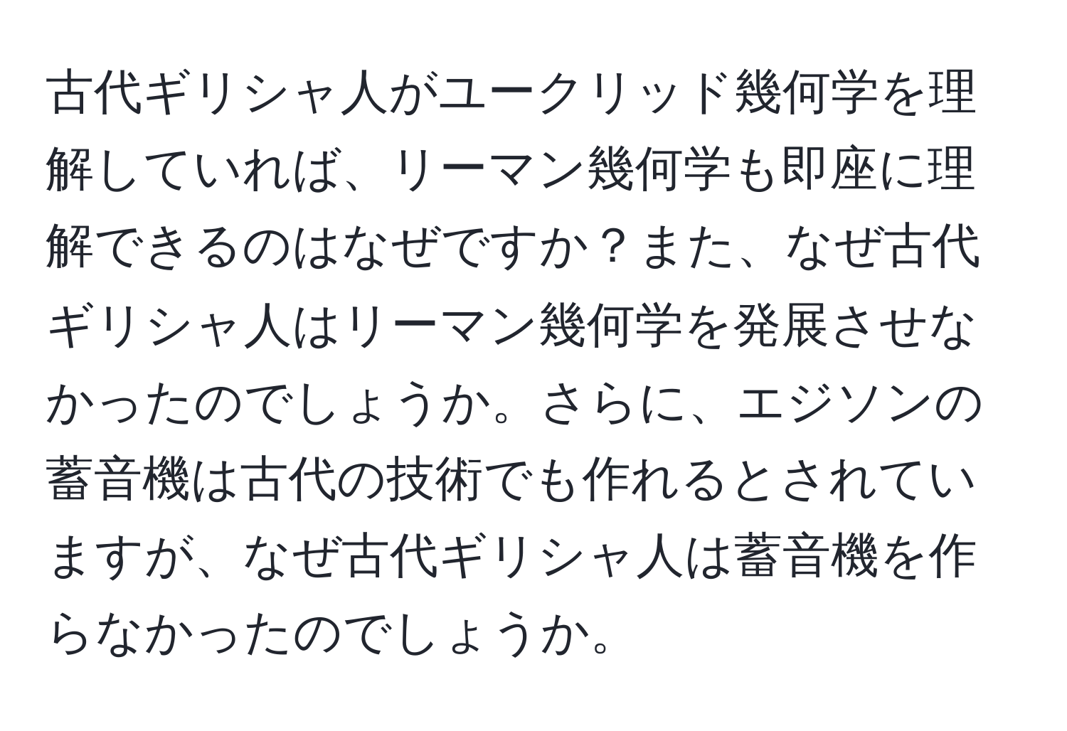 古代ギリシャ人がユークリッド幾何学を理解していれば、リーマン幾何学も即座に理解できるのはなぜですか？また、なぜ古代ギリシャ人はリーマン幾何学を発展させなかったのでしょうか。さらに、エジソンの蓄音機は古代の技術でも作れるとされていますが、なぜ古代ギリシャ人は蓄音機を作らなかったのでしょうか。