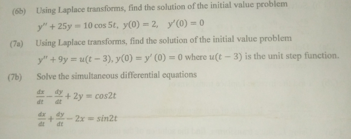 (6b) Using Laplace transforms, find the solution of the initial value problem
y''+25y=10cos 5t, y(0)=2, y'(0)=0
(7a) Using Laplace transforms, find the solution of the initial value problem
y''+9y=u(t-3), y(0)=y'(0)=0 where u(t-3) is the unit step function. 
(7b) Solve the simultaneous differential equations
 dx/dt - dy/dt +2y=cos 2t
 dx/dt + dy/dt -2x=sin 2t