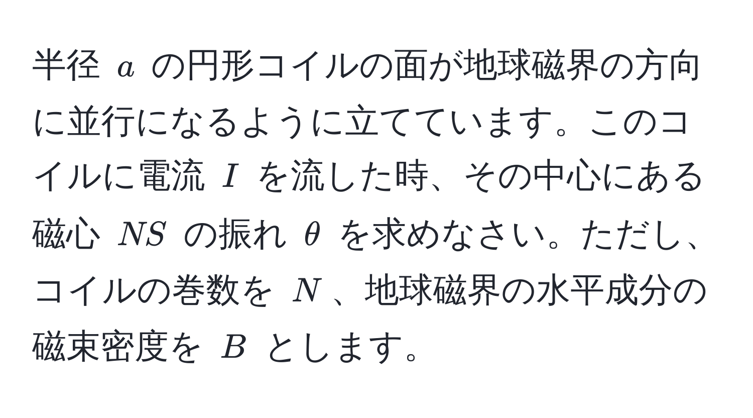 半径 $a$ の円形コイルの面が地球磁界の方向に並行になるように立てています。このコイルに電流 $I$ を流した時、その中心にある磁心 $NS$ の振れ $θ$ を求めなさい。ただし、コイルの巻数を $N$、地球磁界の水平成分の磁束密度を $B$ とします。