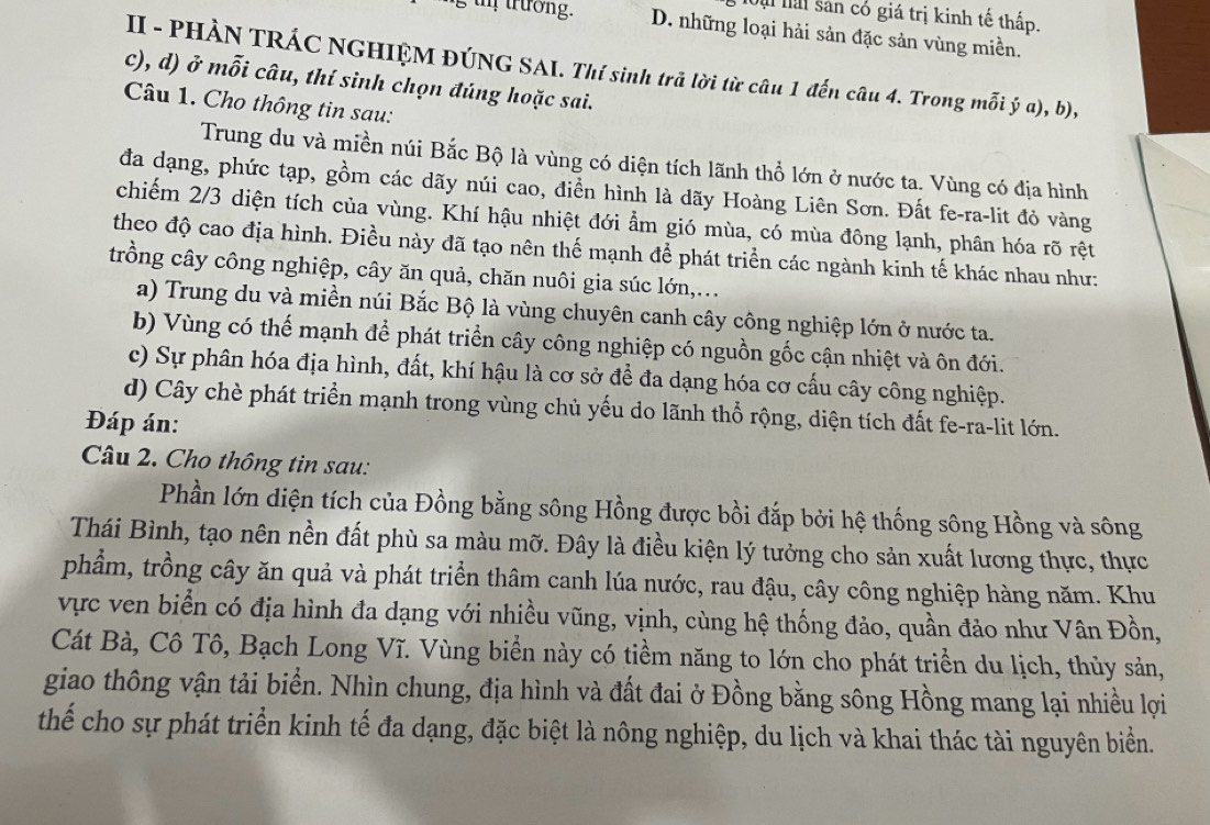 Mạ lài sản có giá trị kinh tế thấp.
tm trưởng. D. những loại hải sản đặc sản vùng miền.
II - PHÀN TRÁC NGHIỆM ĐÚNG SAI. Thí sinh trả lời từ câu 1 đến câu 4. Trong mỗi ý a), b),
c), d) ở mỗi câu, thí sinh chọn đúng hoặc sai.
Câu 1. Cho thông tin sau:
Trung du và miền núi Bắc Bộ là vùng có diện tích lãnh thổ lớn ở nước ta. Vùng có địa hình
đa dạng, phức tạp, gồm các dãy núi cao, điền hình là dãy Hoàng Liên Sơn. Đất fe-ra-lit đỏ vàng
chiếm 2/3 diện tích của vùng. Khí hậu nhiệt đới ẩm gió mùa, có mùa đông lạnh, phân hóa rõ rệt
theo độ cao địa hình. Điều này đã tạo nên thế mạnh để phát triển các ngành kinh tế khác nhau như:
trồng cây công nghiệp, cây ăn quả, chăn nuôi gia súc lớn,...
a) Trung du và miền núi Bắc Bộ là vùng chuyên canh cây công nghiệp lớn ở nước ta.
b) Vùng có thể mạnh để phát triển cây công nghiệp có nguồn gốc cận nhiệt và ôn đới.
c) Sự phân hóa địa hình, đất, khí hậu là cơ sở để đa dạng hóa cơ cấu cây công nghiệp.
d) Cây chè phát triển mạnh trong vùng chủ yếu do lãnh thổ rộng, diện tích đất fe-ra-lit lớn.
Đáp án:
Câu 2. Cho thông tin sau:
Phần lớn diện tích của Đồng bằng sông Hồng được bồi đắp bởi hệ thống sông Hồng và sông
Thái Bình, tạo nên nền đất phù sa màu mỡ. Đây là điều kiện lý tưởng cho sản xuất lương thực, thực
phẩm, trồng cây ăn quả và phát triển thâm canh lúa nước, rau đậu, cây công nghiệp hàng năm. Khu
vực ven biển có địa hình đa dạng với nhiều vũng, vịnh, cùng hệ thống đảo, quần đảo như Vân Đồn,
Cát Bà, Cô Tô, Bạch Long Vĩ. Vùng biển này có tiềm năng to lớn cho phát triển du lịch, thủy sản,
giao thông vận tải biển. Nhìn chung, địa hình và đất đai ở Đồng bằng sông Hồng mang lại nhiều lợi
thể cho sự phát triển kinh tế đa dạng, đặc biệt là nông nghiệp, du lịch và khai thác tài nguyên biển.