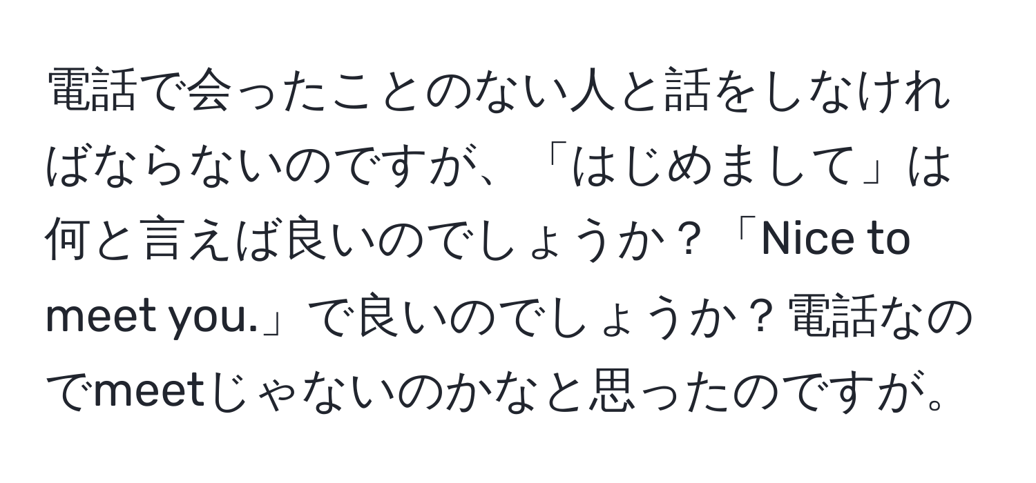 電話で会ったことのない人と話をしなければならないのですが、「はじめまして」は何と言えば良いのでしょうか？「Nice to meet you.」で良いのでしょうか？電話なのでmeetじゃないのかなと思ったのですが。