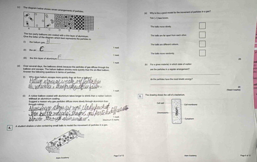The diagram below shows 
(x) Why is this a good modal for the movement of particles in a gax?
Tick (√) twe boses.
The balls move siowly.
The two party balloons are coated with a thin layer of aluminium. The balls are far apart from each other.
Give the letter of the diagram which best represents the particles in
(i) the helium gas;_ The balls are different colours.
! mak
(ii) the air_
! ma The botts myve randomity
(ii) the thin layer of aluminium _(2)
31
1 mr (h) For a given matarial, in which state of matter
(d) Over several days, the balloons shrink because the particles of gas diffluse through the are the particles in a regutar amangement?
m
balloon and escape. The helium balloon shrinks more quickly than the air-filled balloon
_
Answer the following questions in terms of partices.
bc
(1) Why does hellum escape more quickly than air from a bigllopy? do the partides have the most kinetic energy? for
_
_
_
nfl
2)
! mat (Totel 4 marks) to
(i) A rubber balloon coated with alluminium takes longer to shrink than a rubber baorn 5. The drawing shows the call of a bacterium.
without an aluminium coatino
vough rubber Suggest a reason why gas particles diffuse more slowly through sluminium tha
Ce wat Call membrons
_
1 man Cyrpteon
4. A student shakes a tube containing small balls to model the movement of particles in a gas.
Alam Acadery Pape 5 of 12 Atam Acadiamy Pags 6 of 12