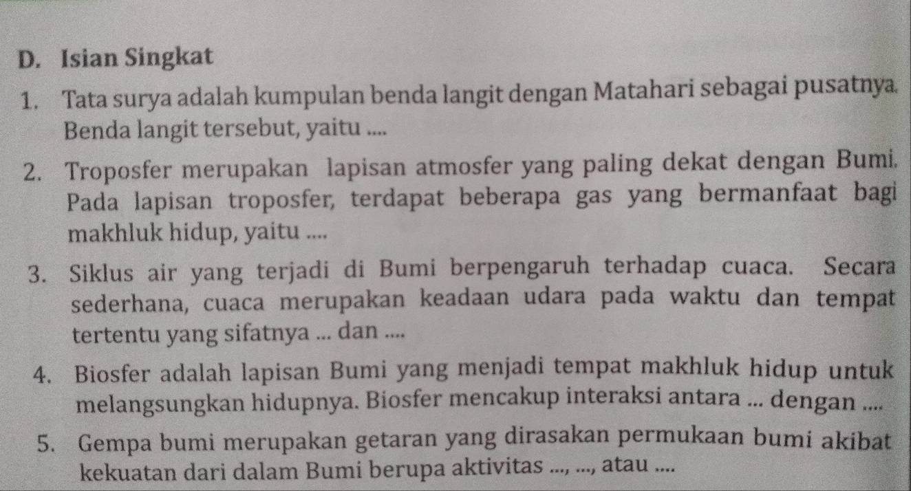 Isian Singkat 
1. Tata surya adalah kumpulan benda langit dengan Matahari sebagai pusatnya 
Benda langit tersebut, yaitu .... 
2. Troposfer merupakan lapisan atmosfer yang paling dekat dengan Bumi. 
Pada lapisan troposfer, terdapat beberapa gas yang bermanfaat bagi 
makhluk hidup, yaitu .... 
3. Siklus air yang terjadi di Bumi berpengaruh terhadap cuaca. Secara 
sederhana, cuaca merupakan keadaan udara pada waktu dan tempat 
tertentu yang sifatnya ... dan .... 
4. Biosfer adalah lapisan Bumi yang menjadi tempat makhluk hidup untuk 
melangsungkan hidupnya. Biosfer mencakup interaksi antara ... dengan .... 
5. Gempa bumi merupakan getaran yang dirasakan permukaan bumi akibat 
kekuatan dari dalam Bumi berupa aktivitas ..., ..., atau ....