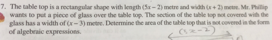 The table top is a rectangular shape with length (5x-2) metre and width (x+2) metre. Mr. Phillip 
wants to put a piece of glass over the table top. The section of the table top not covered with the 
glass has a width of (x-3) metre. Determine the area of the table top that is not covered in the form 
of algebraic expressions.