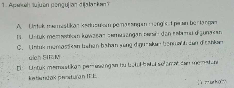 Apakah tujuan pengujian dijalankan?
A. Untuk memastikan kedudukan pemasangan mengikut pelan bentangan
B. Untuk memastikan kawasan pemasangan bersih dan selamat digunakan
C. Untuk memastikan bahan-bahan yang digunakan berkualiti dan disahkan
oleh SIRIM
D. Untuk memastikan pemasangan itu betul-betul selamat dan mematuhi
kehendak peraturan IEE
(1 markah)