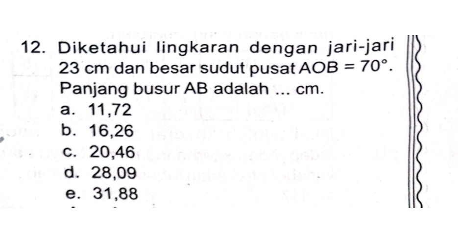 Diketahui lingkaran dengan jari-jari
23 cm dan besar sudut pusat AOB=70°. 
Panjang busur AB adalah ... cm.
a. 11,72
b. 16, 26
c. 20,46
d. 28,09
e. 31,88