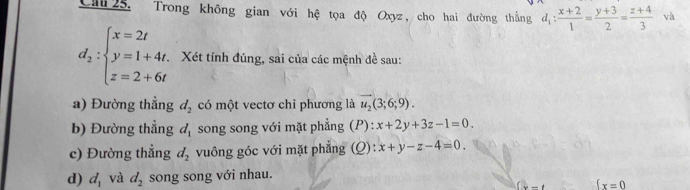 Cau 25. Trong không gian với hệ tọa độ Oxyz, cho hai đường thằng d_1: (x+2)/1 = (y+3)/2 = (z+4)/3  và
d_2:beginarrayl x=2t y=1+4t. z=2+6tendarray. Xét tính đúng, sai của các mệnh đề sau: 
a) Đường thắng d_2 có một vectơ chỉ phương là u_2(3;6;9). 
b) Đường thẳng d_1 song song với mặt phẳng (P): x+2y+3z-1=0. 
c) Đường thẳng d_2 vuông góc với mặt phẳng (Q): x+y-z-4=0. 
d) d_1 và d_2 song song với nhau.
(x-t  x=0