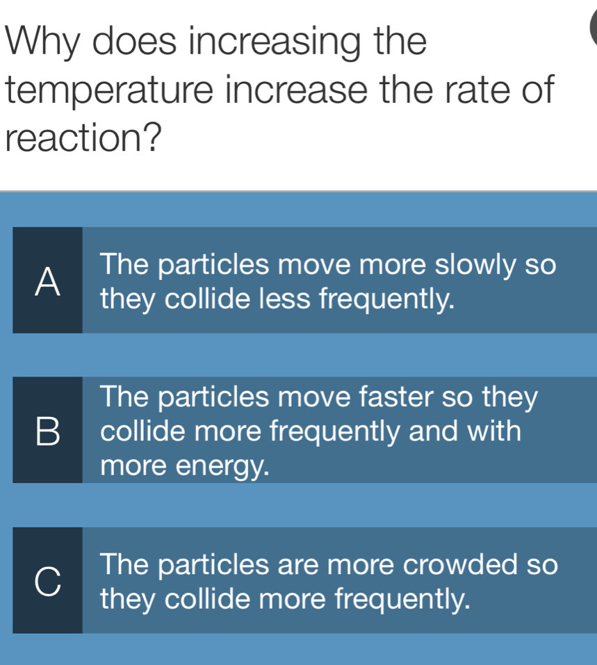 Why does increasing the
temperature increase the rate of
reaction?
The particles move more slowly so
A they collide less frequently.
The particles move faster so they
B collide more frequently and with
more energy.
The particles are more crowded so
C they collide more frequently.