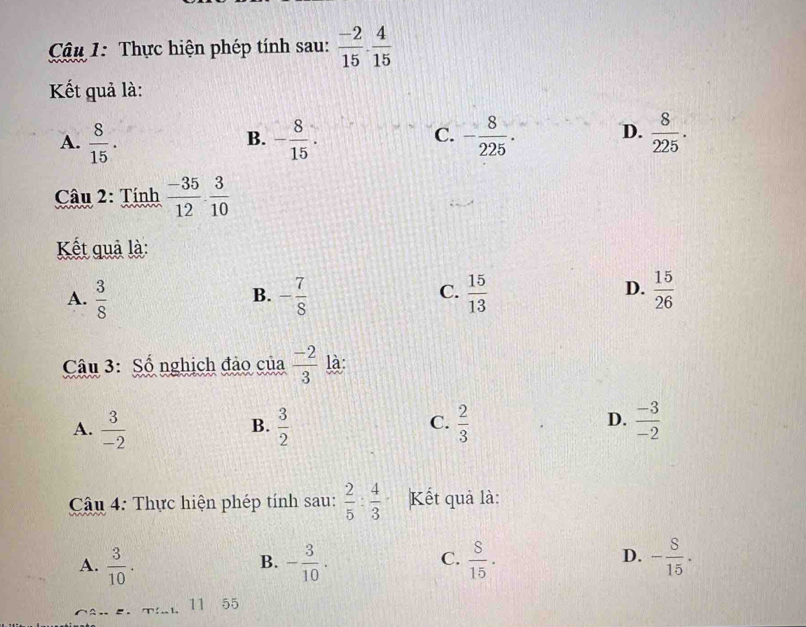 Cậu 1: Thực hiện phép tính sau:  (-2)/15 ·  4/15 
Kết quả là:
C.
A.  8/15 . - 8/15 . - 8/225 . 
B.
D.  8/225 . 
Câu 2: Tính  (-35)/12 ·  3/10 
Kết quả là:
D.
A.  3/8  - 7/8   15/13   15/26 
B.
C.
Câu 3: Số nghịch đảo của  (-2)/3  là:
C.
D.
A.  3/-2   3/2   2/3   (-3)/-2 
B.
Cậu 4: Thực hiện phép tính sau:  2/5 : 4/3  Kết quả là:
A.  3/10 . - 3/10 .  8/15 . - 8/15 . 
B.
C.
D.
11 55