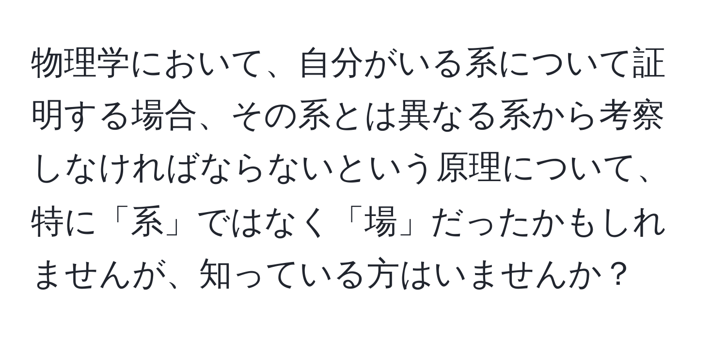 物理学において、自分がいる系について証明する場合、その系とは異なる系から考察しなければならないという原理について、特に「系」ではなく「場」だったかもしれませんが、知っている方はいませんか？