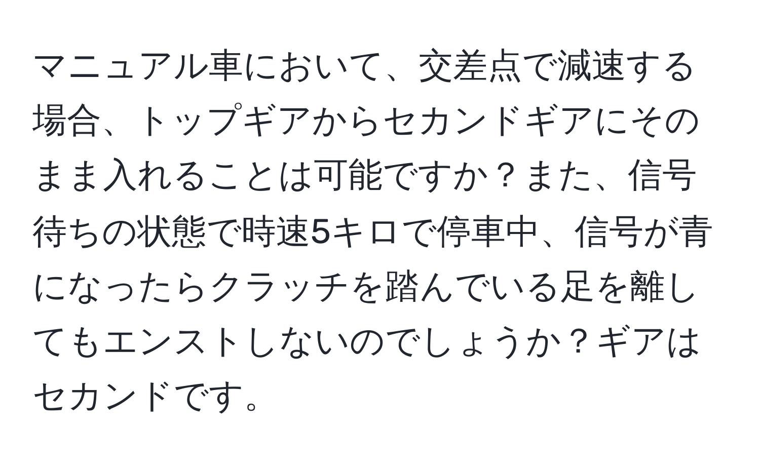 マニュアル車において、交差点で減速する場合、トップギアからセカンドギアにそのまま入れることは可能ですか？また、信号待ちの状態で時速5キロで停車中、信号が青になったらクラッチを踏んでいる足を離してもエンストしないのでしょうか？ギアはセカンドです。