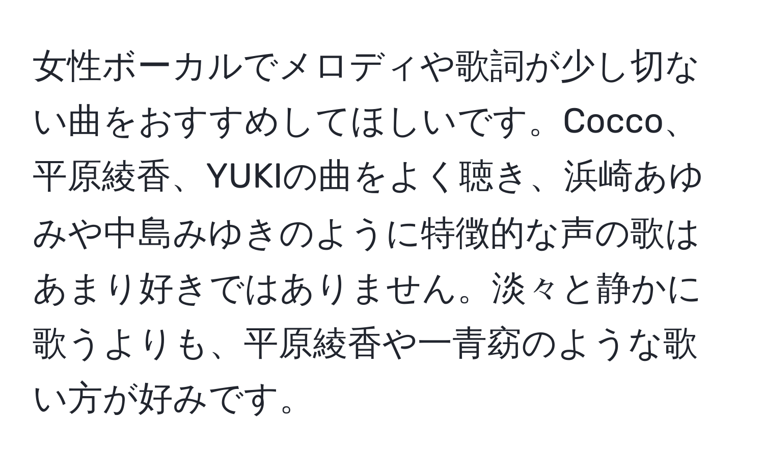 女性ボーカルでメロディや歌詞が少し切ない曲をおすすめしてほしいです。Cocco、平原綾香、YUKIの曲をよく聴き、浜崎あゆみや中島みゆきのように特徴的な声の歌はあまり好きではありません。淡々と静かに歌うよりも、平原綾香や一青窈のような歌い方が好みです。