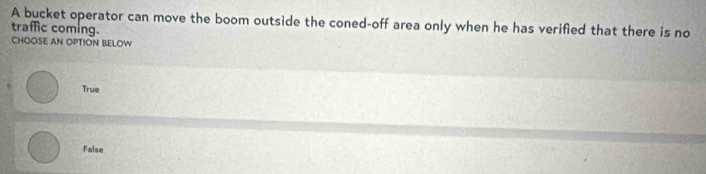 A bucket operator can move the boom outside the coned-off area only when he has verified that there is no
traffic coming.
CHOOSE AN OPTION BELOW
True
False