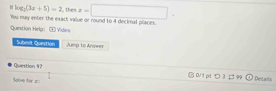 lf log _2(3x+5)=2 , then x=□
You may enter the exact value or round to 4 decimal places. 
Question Help: * Vídeo 
Submit Question Jump to Answer 
Question 97 B 0/1 pt つ 3 。 99 D Details 
Solve for ± :