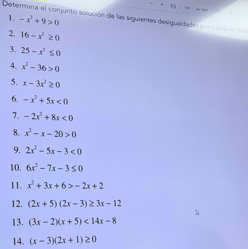 + 559 de 1641 
1. -x^2+9>0
Determina el conjunto solución de las siguientes desigualdades por cualquier mét 
2. 16-x^2≥ 0
3. 25-x^2≤ 0
4. x^2-36>0
5. x-3x^2≥ 0
6. -x^2+5x<0</tex> 
7. -2x^2+8x<0</tex> 
8. x^2-x-20>0
9. 2x^2-5x-3<0</tex> 
10. 6x^2-7x-3≤ 0
11. x^2+3x+6>-2x+2
12. (2x+5)(2x-3)≥ 3x-12
13. (3x-2)(x+5)<14x-8</tex> 
14. (x-3)(2x+1)≥ 0