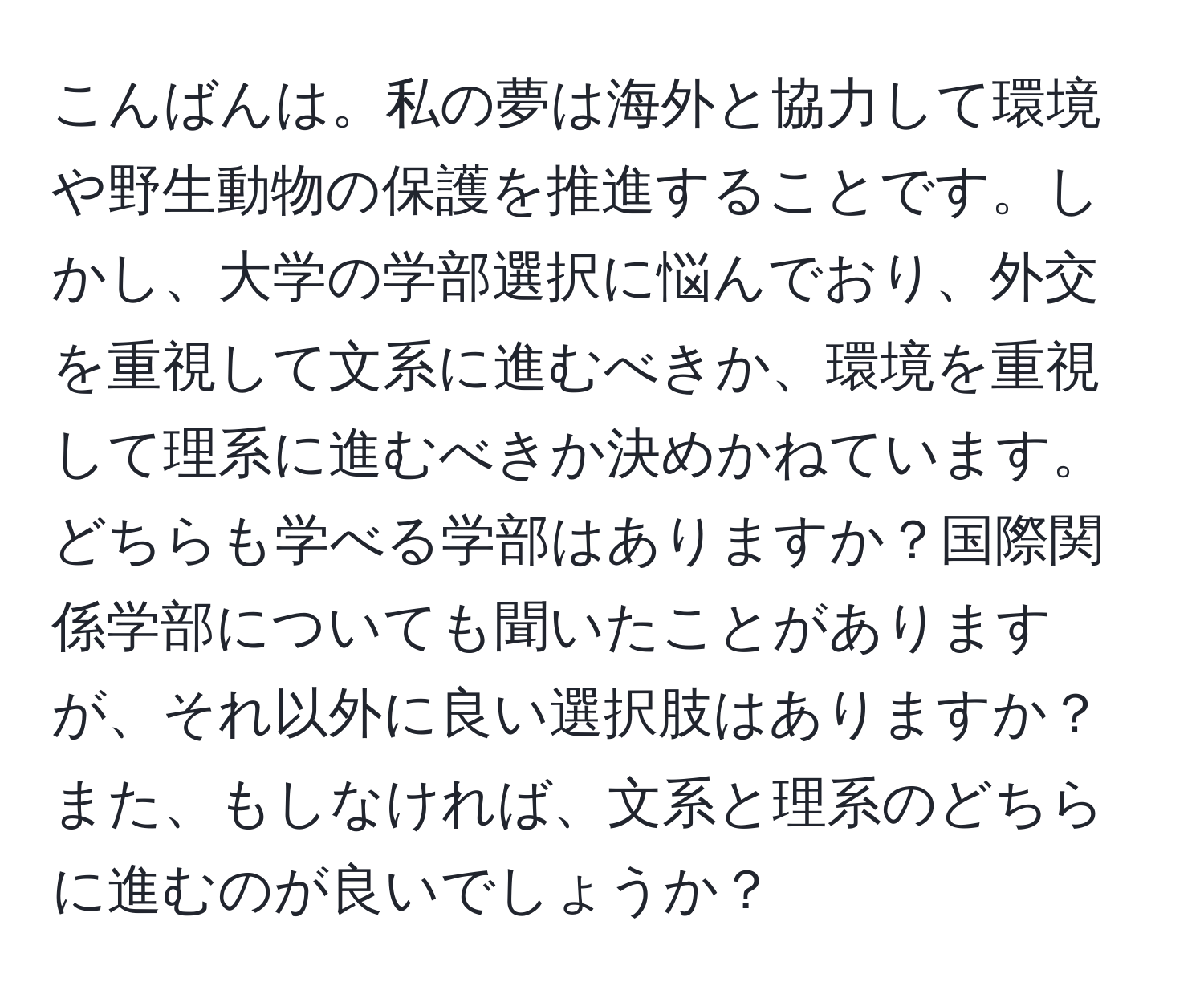 こんばんは。私の夢は海外と協力して環境や野生動物の保護を推進することです。しかし、大学の学部選択に悩んでおり、外交を重視して文系に進むべきか、環境を重視して理系に進むべきか決めかねています。どちらも学べる学部はありますか？国際関係学部についても聞いたことがありますが、それ以外に良い選択肢はありますか？また、もしなければ、文系と理系のどちらに進むのが良いでしょうか？