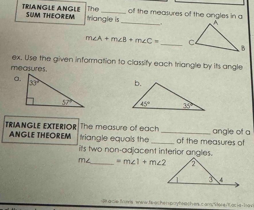 TRIANGLE ANGLE The _of the measures of the angles in a
_
SUM THEOREM triangle is
`.
m∠ A+m∠ B+m∠ C= _
ex. Use the given information to classify each triangle by its angle
measures.
a.
TRIANGLE EXTERIOR The measure of each _angle of a
ANGLE THEOREM triangle equals the_ of the measures of
its two non-adjacent interior angles.
m∠ _ =m∠ 1+m∠ 2
Shacie Travis www.teache Lc am/Store/Kocie·Trov