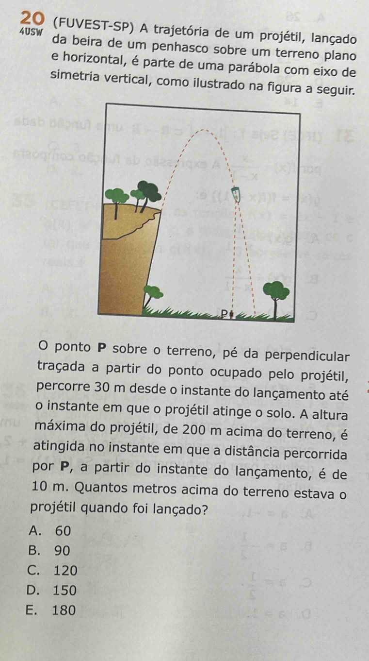 20 (FUVEST-SP) A trajetória de um projétil, lançado
4USW da beira de um penhasco sobre um terreno plano
e horizontal, é parte de uma parábola com eixo de
simetria vertical, como ilustrado na figura a seguir.
O ponto P sobre o terreno, pé da perpendicular
traçada a partir do ponto ocupado pelo projétil,
percorre 30 m desde o instante do lançamento até
o instante em que o projétil atinge o solo. A altura
máxima do projétil, de 200 m acima do terreno, é
atingida no instante em que a distância percorrida
por P, a partir do instante do lançamento, é de
10 m. Quantos metros acima do terreno estava o
projétil quando foi lançado?
A. 60
B. 90
C. 120
D. 150
E. 180