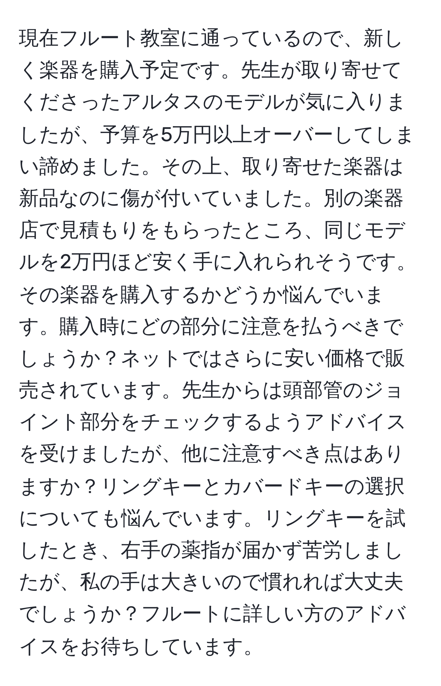 現在フルート教室に通っているので、新しく楽器を購入予定です。先生が取り寄せてくださったアルタスのモデルが気に入りましたが、予算を5万円以上オーバーしてしまい諦めました。その上、取り寄せた楽器は新品なのに傷が付いていました。別の楽器店で見積もりをもらったところ、同じモデルを2万円ほど安く手に入れられそうです。その楽器を購入するかどうか悩んでいます。購入時にどの部分に注意を払うべきでしょうか？ネットではさらに安い価格で販売されています。先生からは頭部管のジョイント部分をチェックするようアドバイスを受けましたが、他に注意すべき点はありますか？リングキーとカバードキーの選択についても悩んでいます。リングキーを試したとき、右手の薬指が届かず苦労しましたが、私の手は大きいので慣れれば大丈夫でしょうか？フルートに詳しい方のアドバイスをお待ちしています。