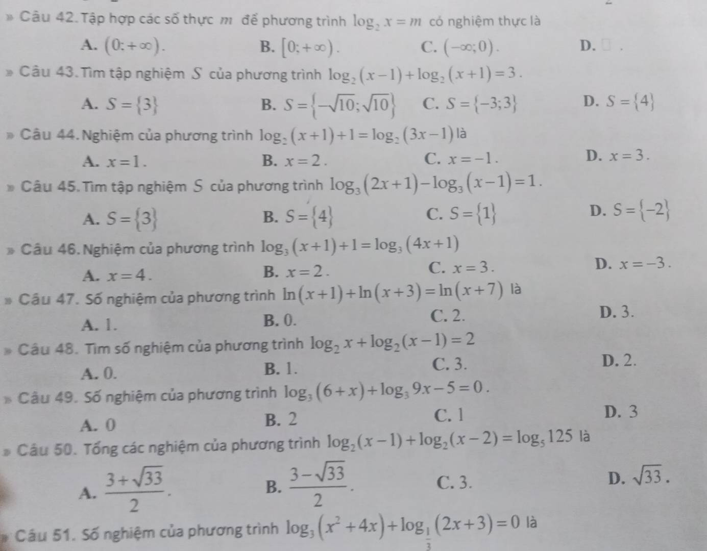 Tập hợp các số thực m để phương trình log _2x=m có nghiệm thực là
A. (0;+∈fty ). B. [0;+∈fty ). C. (-∈fty ;0). D. □ .
* Câu 43. Tìm tập nghiệm S của phương trình log _2(x-1)+log _2(x+1)=3.
A. S= 3 B. S= -sqrt(10);sqrt(10) C. S= -3;3 D. S= 4
Câu 44. Nghiệm của phương trình log _2(x+1)+1=log _2(3x-1) là
D.
A. x=1. B. x=2. C. x=-1. x=3.
Câu 45. Tìm tập nghiệm S của phương trình log _3(2x+1)-log _3(x-1)=1.
D.
A. S= 3 B. S= 4 C. S= 1 S= -2
* Câu 46. Nghiệm của phương trình log _3(x+1)+1=log _3(4x+1)
A. x=4.
B. x=2.
D.
C. x=3. x=-3.
Cầu 47. Số nghiệm của phương trình ln (x+1)+ln (x+3)=ln (x+7) là
A. 1. B. 0.
C. 2. D. 3.
Câu 48. Tìm số nghiệm của phương trình log _2x+log _2(x-1)=2
B. 1.
A. 0. C. 3.
D. 2.
Câu 49. Số nghiệm của phương trình log _3(6+x)+log _39x-5=0.
A. 0 B. 2 C. 1 D. 3
D Câu 50. Tổng các nghiệm của phương trình log _2(x-1)+log _2(x-2)=log _5125 là
A.  (3+sqrt(33))/2 .
B.  (3-sqrt(33))/2 . C. 3. D. sqrt(33).
Câu 51. Số nghiệm của phương trình log _3(x^2+4x)+log _ 1/2 (2x+3)=0 là