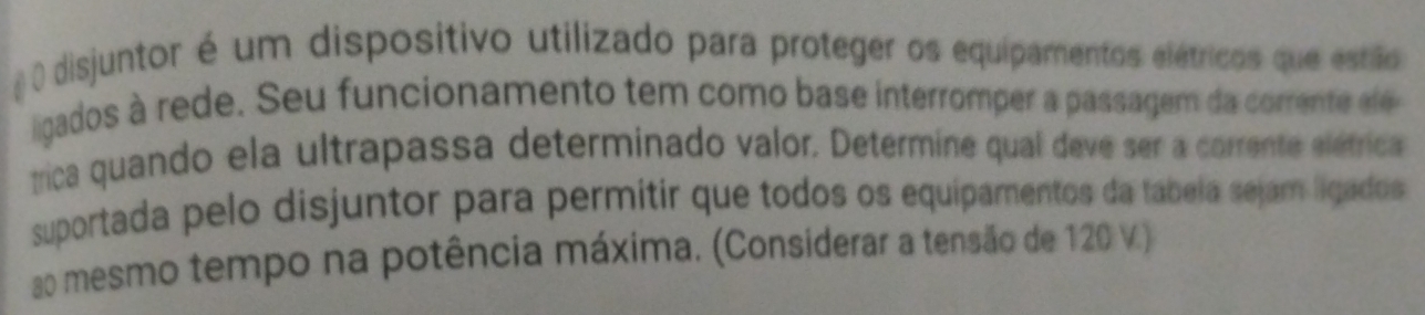 disjuntor é um dispositivo utilizado para proteger os equipamentos elétricos que estião 
ligados à rede. Seu funcionamento tem como base interromper a passagem da corrente el e 
rica quando ela ultrapassa determinado valor. Determine qual deve ser a corrente elétrica 
suportada pelo disjuntor para permitir que todos os equipamentos da tabela sejam ligados 
ao mesmo tempo na potência máxima. (Considerar a tensão de 120 V.)