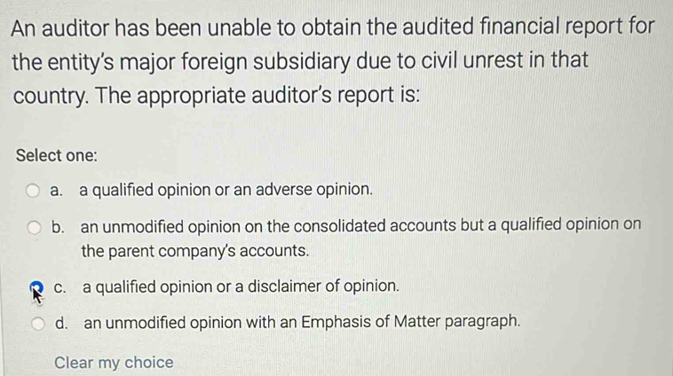 An auditor has been unable to obtain the audited financial report for
the entity’s major foreign subsidiary due to civil unrest in that
country. The appropriate auditor's report is:
Select one:
a. a qualified opinion or an adverse opinion.
b. an unmodified opinion on the consolidated accounts but a qualified opinion on
the parent company's accounts.
c. a qualified opinion or a disclaimer of opinion.
d. an unmodified opinion with an Emphasis of Matter paragraph.
Clear my choice