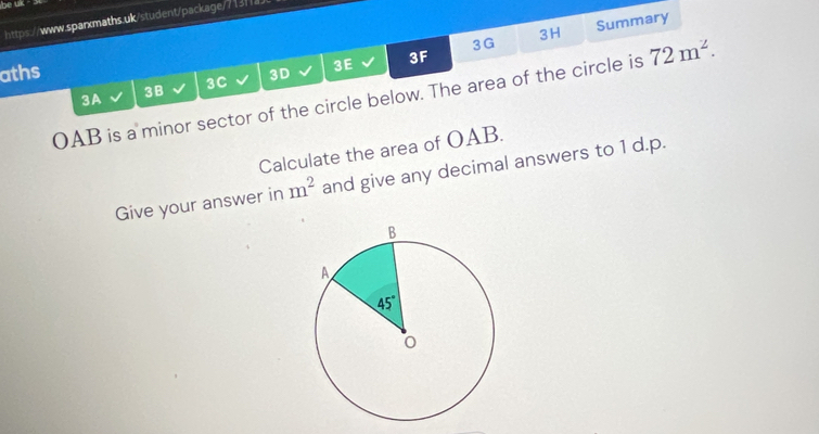 beu
https://www.sparxmaths.uk/student/package/713fa
3G Summary
3H
aths 3D 3E 3F 72m^2.
3A 3B 3C
OAB is a minor sector of the circle below. The area of the circle is
Calculate the area of OAB.
Give your answer in m^2 and give any decimal answers to 1 d.p.