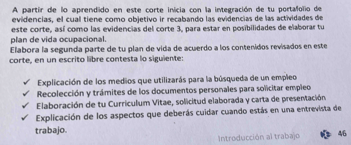 A partir de lo aprendido en este corte inicia con la integración de tu portafolio de 
evidencias, el cual tiene como objetivo ir recabando las evidencias de las actividades de 
este corte, así como las evidencias del corte 3, para estar en posibilidades de elaborar tu 
plan de vida ocupacional. 
Elabora la segunda parte de tu plan de vida de acuerdo a los contenidos revisados en este 
corte, en un escrito libre contesta lo siguiente: 
Explicación de los medios que utilizarás para la búsqueda de un empleo 
Recolección y trámites de los documentos personales para solicitar empleo 
Elaboración de tu Curriculum Vitae, solicitud elaborada y carta de presentación 
Explicación de los aspectos que deberás cuidar cuando estás en una entrevista de 
trabajo. 
Introducción al trabajo 46