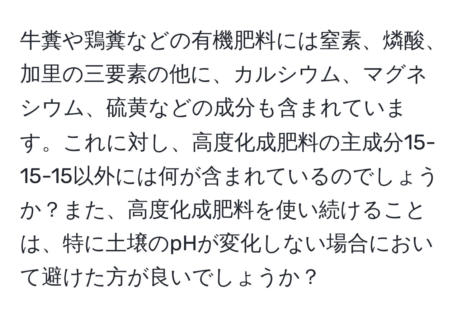 牛糞や鶏糞などの有機肥料には窒素、燐酸、加里の三要素の他に、カルシウム、マグネシウム、硫黄などの成分も含まれています。これに対し、高度化成肥料の主成分15-15-15以外には何が含まれているのでしょうか？また、高度化成肥料を使い続けることは、特に土壌のpHが変化しない場合において避けた方が良いでしょうか？