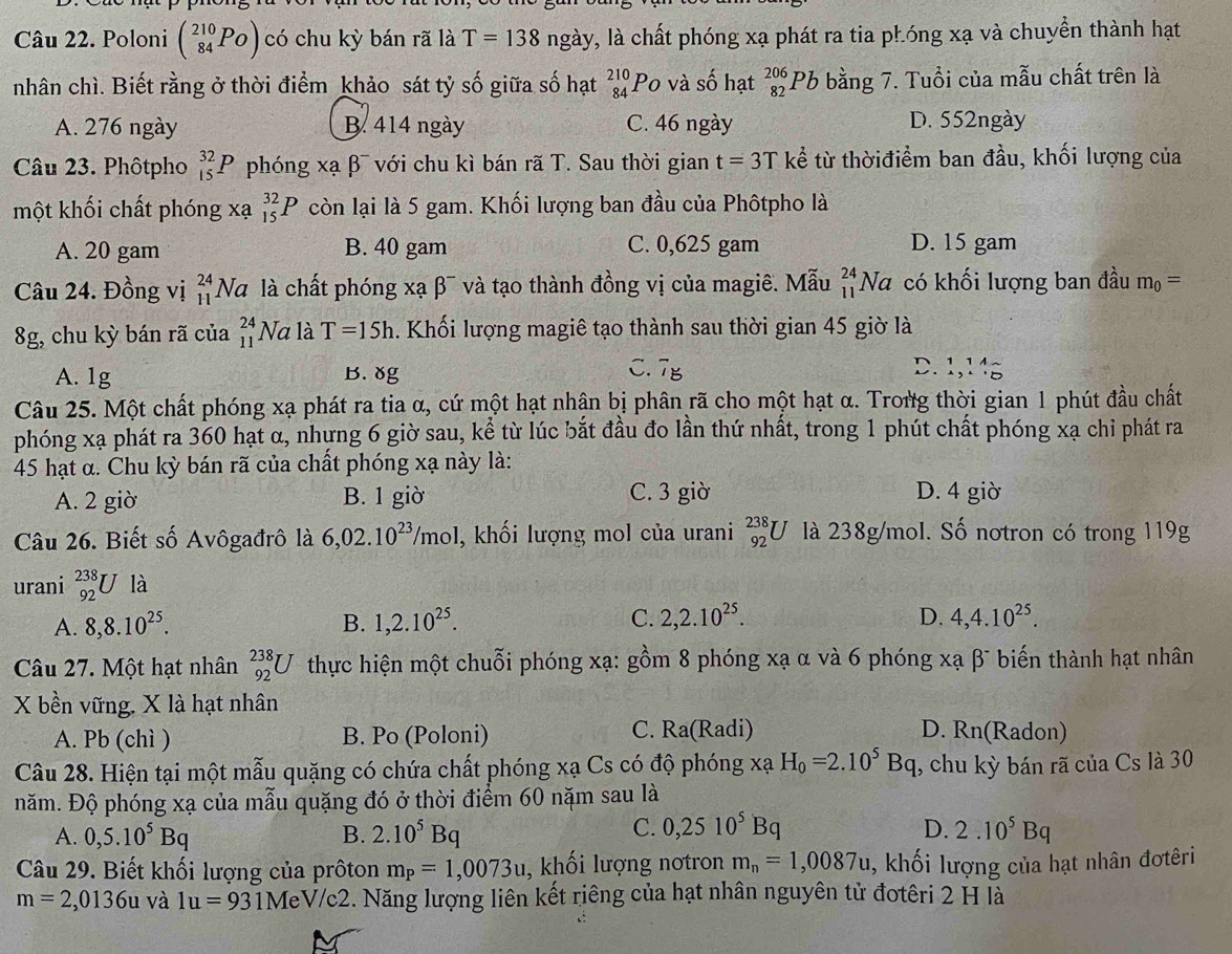 Poloni beginpmatrix 210 84endarray. PO) có chu kỳ bán rã là T=138ngay v, là chất phóng xạ phát ra tia phóng xạ và chuyền thành hạt
nhân chì. Biết rằng ở thời điểm khảo sát tỷ số giữa số hạt beginarrayr 210 84endarray Po và số hạt _(82)^(206)Pb bằng 7. Tuổi của mẫu chất trên là
A. 276 ngày B. 414 ngày C. 46 ngày D. 552ngày
Câu 23. Phôtpho _(15)^(32)P phóng xạ β¯ với chu kì bán rã T. Sau thời gian t=3T kể từ thờiđiểm ban đầu, khối lượng của
một khối chất phóng xạ _(15)^(32)P còn lại là 5 gam. Khối lượng ban đầu của Phôtpho là
A. 20 gam B. 40 gam C. 0,625 gam D. 15 gam
Câu 24. Đồng vị beginarrayr 24 11endarray Na là chất phóng xạ β¯ và tạo thành đồng vị của magiê. Mẫu _(11)^(24)Na có khối lượng ban đầu m_0=
8g, chu kỳ bán rã của beginarrayr 24 11endarray N Va là T=15h. Khối lượng magiê tạo thành sau thời gian 45 giờ là
C.
A. 1g B. ४g overline I_B D.1,11sim
Câu 25. Một chất phóng xạ phát ra tia α, cứ một hạt nhận bị phân rã cho một hạt α. Trong thời gian 1 phút đầu chất
phóng xạ phát ra 360 hạt α, nhựng 6 giờ sau, kể từ lúc bắt đầu đo lần thứ nhất, trong 1 phút chất phóng xạ chỉ phát ra
45 hạt α. Chu kỳ bán rã của chất phóng xạ này là:
A. 2 giờ B. 1 giờ C. 3 giờ D. 4 giờ
Câu 26. Biết số Avôgađrô là 6,02.10^(23)/mol , khối lượng mol của urani _(92)^(238)U là 238g/mol. Số nơtron có trong 119g
urani _(92)^(238)U là
A. 8,8.10^(25). B. 1,2.10^(25). C. 2,2.10^(25). D. 4,4.10^(25).
Câu 27. Một hạt nhân _(92)^(238)U thực hiện một chuỗi phóng xạ: gồm 8 phóng xạ α và 6 phóng xạ β¯ biến thành hạt nhân
X bền vững. X là hạt nhân D. Rn(Radon)
C.
A. Pb (chì ) B. Po (Poloni) Ra(Radi)
Câu 28. Hiện tại một mẫu quặng có chứa chất phóng xạ Cs có độ phóng xạ H_0=2.10^5Bq , chu kỳ bán rã của Cs là 30
năm. Độ phóng xạ của mẫu quặng đó ở thời điểm 60 nặm sau là
C. 0,2510^5Bq
A. 0,5.10^5Bq B. 2.10^5Bq D. 2.10^5Bq
Câu 29. Biết khối lượng của prôton m_P=1,0073u , khối lượng nơtron m_n=1,0087u , khối lượng của hạt nhân đơtêri
m=2,0136u và 1u=93 1MeV/c2. Năng lượng liên kết riêng của hạt nhân nguyên tử đotêri 2 H là