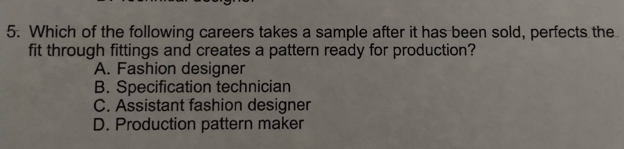 Which of the following careers takes a sample after it has been sold, perfects the
fit through fittings and creates a pattern ready for production?
A. Fashion designer
B. Specification technician
C. Assistant fashion designer
D. Production pattern maker