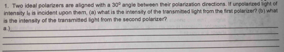 Two ideal polarizers are aligned with a 30° angle between their polarization directions. If unpolarized light of 
intensity l₀is incident upon them, (a) what is the intensity of the transmitted light from the first polarizer? (b) what 
is the intensity of the transmitted light from the second polarizer? 
_ 
_ 
a.), 
_ 
_