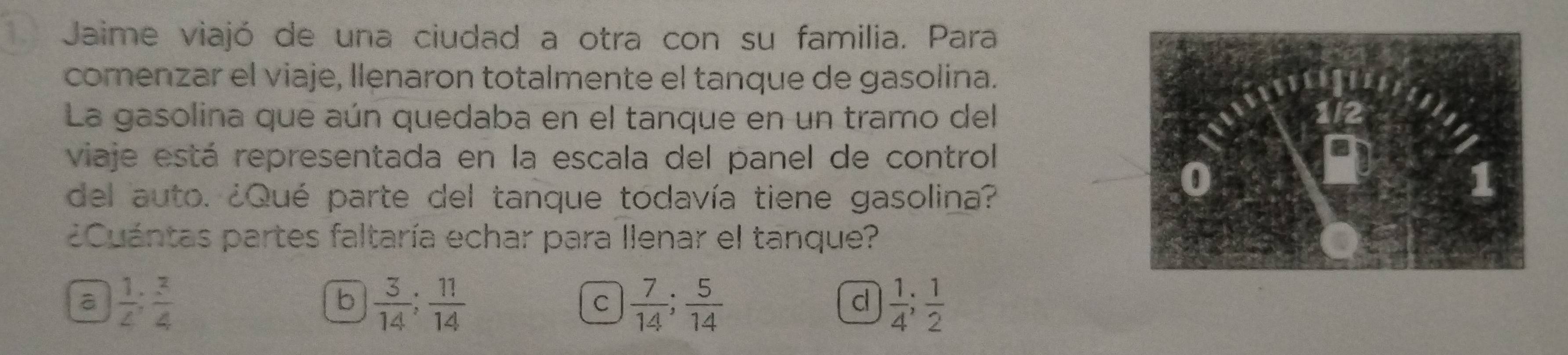 Jaime viajó de una ciudad a otra con su familia. Para
comenzar el viaje, llenaron totalmente el tanque de gasolina.
La gasolina que aún quedaba en el tanque en un tramo del
viaje está representada en la escala del panel de control
del auto. ¿Qué parte del tanque todavía tiene gasolina?
¿Cuántas partes faltaría echar para llenar el tanque?
a  1/4 ;  3/4 
b  3/14 ;  11/14 
C  7/14 ;  5/14 
c  1/4 ;  1/2 