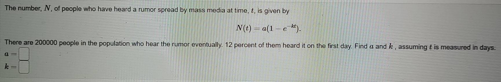 The number, N, of people who have heard a rumor spread by mass media at time, t, is given by
N(t)=a(1-e^(-kt)). 
There are 200000 people in the population who hear the rumor eventually. 12 percent of them heard it on the first day. Find α and k , assuming t is measured in days.
a=□
k=□