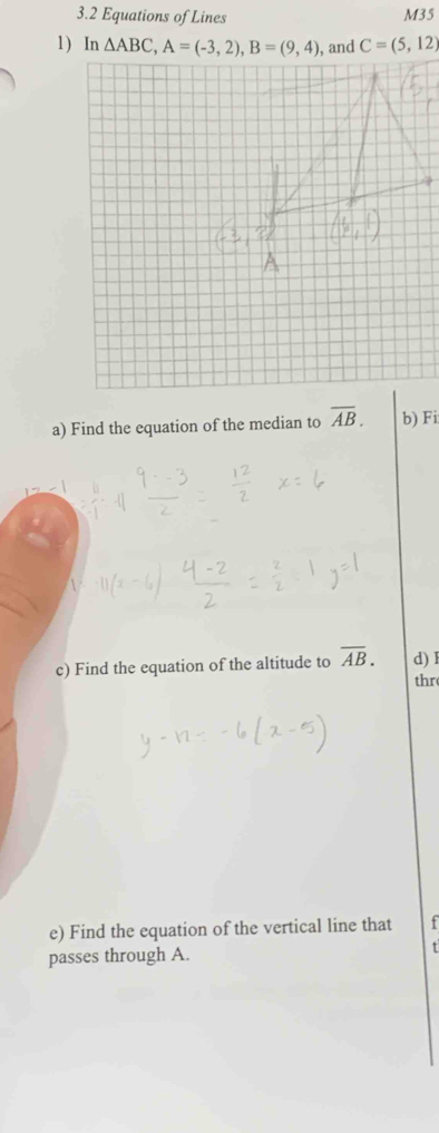 3.2 Equations of Lines
M35
C=(5,12)
a) Find the equation of the median to overline AB. b) Fi
c) Find the equation of the altitude to overline AB. d) I
thr
e) Find the equation of the vertical line that t
passes through A.