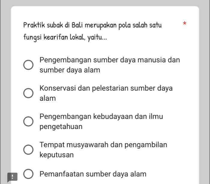 Praktik subak di Bali merupakan pola salah satu *
fungsi kearifan lokal, yaitu...
Pengembangan sumber daya manusia dan
sumber daya alam
Konservasi dan pelestarian sumber daya
alam
Pengembangan kebudayaan dan ilmu
pengetahuan
Tempat musyawarah dan pengambilan
keputusan
! Pemanfaatan sumber daya alam