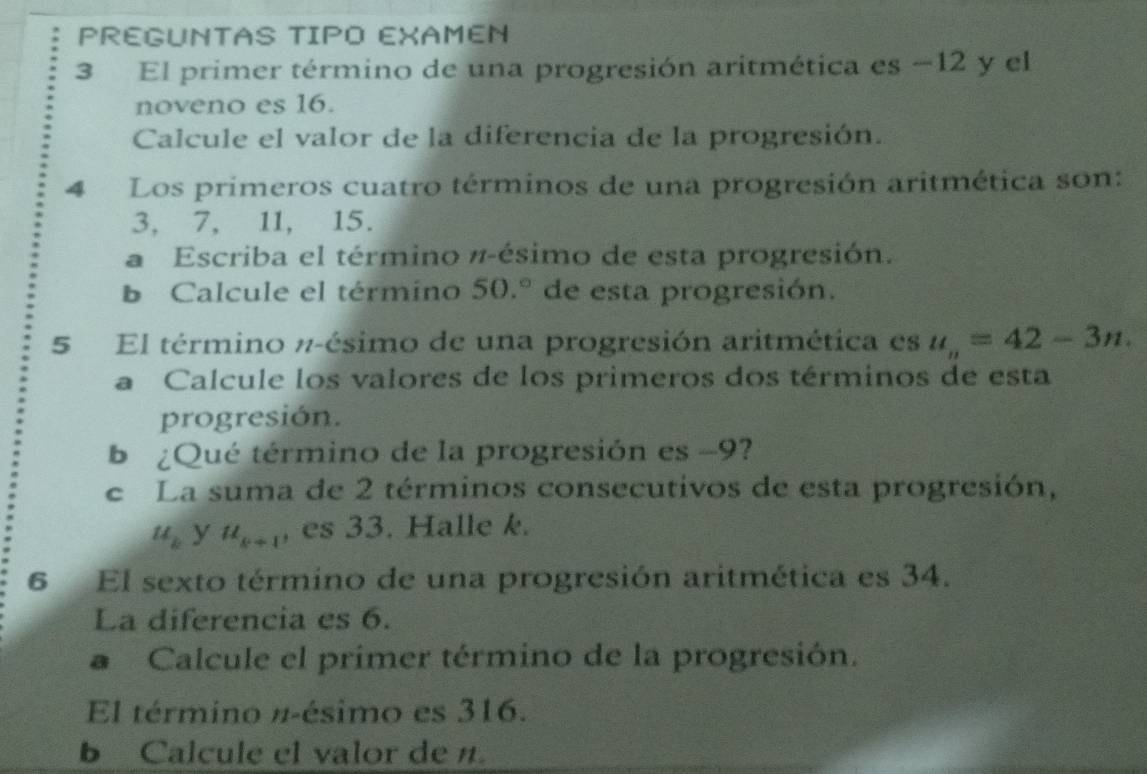 PREGUNTAS TIPO EXAMEN 
3 El primer término de una progresión aritmética es −12 y el 
noveno es 16. 
Calcule el valor de la diferencia de la progresión. 
4 Los primeros cuatro términos de una progresión aritmética son:
3, 7, 11, 15. 
a Escriba el término π -ésimo de esta progresión. 
b Calcule el término 50.^circ  de esta progresión. 
5 El término π -ésimo de una progresión aritmética es u_n=42-3n. 
a Calcule los valores de los primeros dos términos de esta 
progresión. 
b ¿Qué término de la progresión es −9? 
e La suma de 2 términos consecutivos de esta progresión,
u_k y u_k+1 , es 33. Halle k. 
6 El sexto término de una progresión aritmética es 34. 
La diferencia es 6. 
# Calcule el primer término de la progresión. 
El término #-ésimo es 316. 
b Calcule el valor de n.