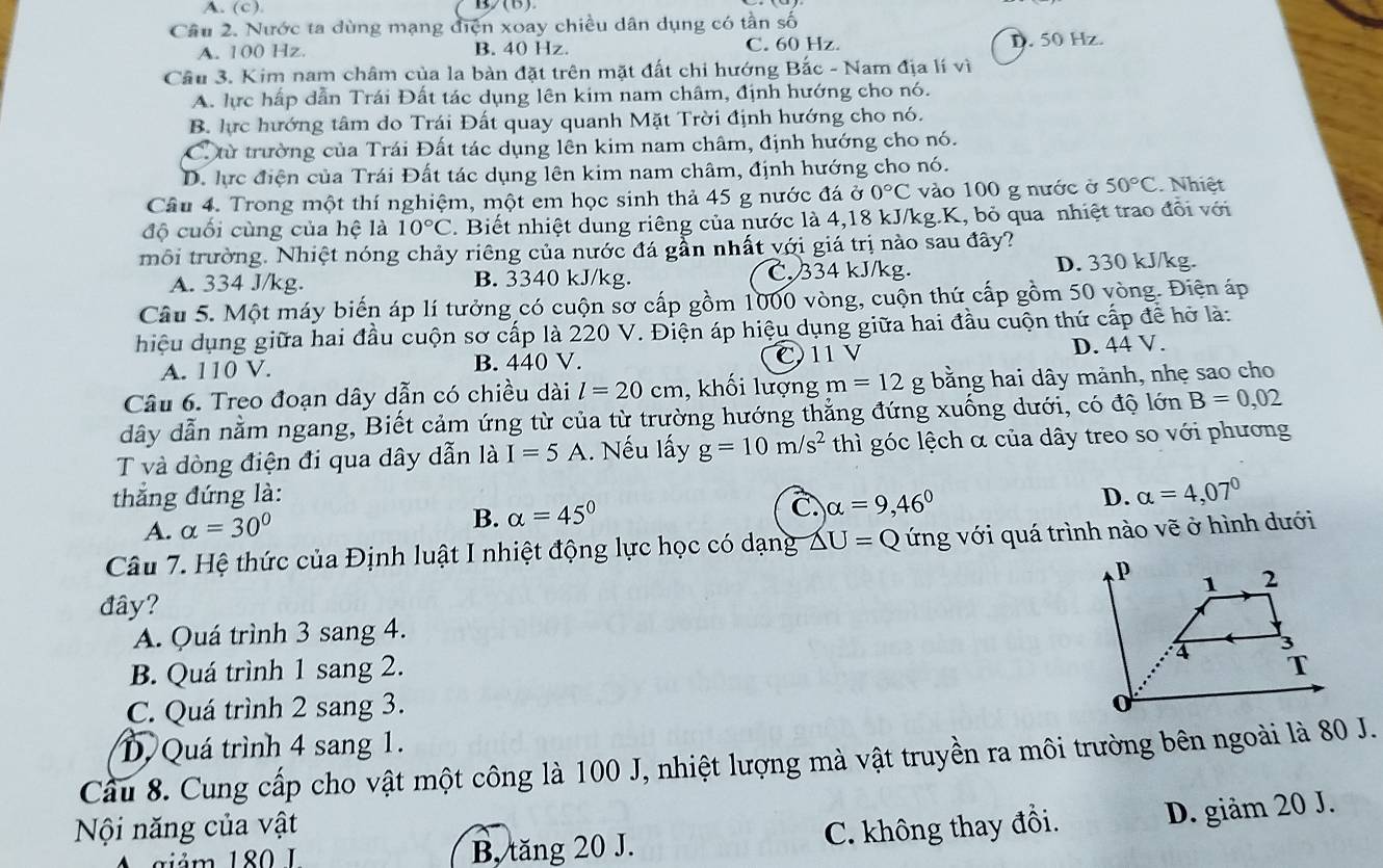 (c )
Câu 2. Nước ta dùng mạng điện xoay chiều dân dụng có tần số
A. 100 Hz. B. 40 Hz. C. 60 Hz. D. 50 Hz.
Cầu 3. Kim nam châm của la bàn đặt trên mặt đất chi hướng Bắc - Nam địa lí vì
A. lực hấp dẫn Trái Đất tác dụng lên kim nam châm, định hướng cho nó.
B. lực hướng tâm do Trái Đất quay quanh Mặt Trời định hướng cho nó.
Ctừ trường của Trái Đất tác dụng lên kim nam châm, định hướng cho nó.
D. lực điện của Trái Đất tác dụng lên kim nam châm, định hướng cho nó.
Câu 4. Trong một thí nghiệm, một em học sinh thả 45 g nước đá ở 0°C vào 100 g nước ở 50°C Nhiệt
độ cuối cùng của hệ là 10°C. Biết nhiệt dung riêng của nước là 4,18 kJ/kg.K, bỏ qua nhiệt trao đổi với
môi trường. Nhiệt nóng chảy riêng của nước đá gần nhất với giá trị nào sau đây?
A. 334 J/kg. B. 3340 kJ/kg. C. 334 kJ/kg. D. 330 kJ/kg.
Câu 5. Một máy biến áp lí tưởng có cuộn sơ cấp gồm 1000 vòng, cuộn thứ cấp gồm 50 vòng. Điện áp
hiệu dụng giữa hai đầu cuộn sơ cấp là 220 V. Điện áp hiệu dụng giữa hai đầu cuộn thứ cấp để hở là:
A. 110 V. B. 440 V. C11 V D. 44 V.
Câu 6. Treo đoạn dây dẫn có chiều dài l=20cm , khối lượng m=12g bằng hai dây mảnh, nhẹ sao cho
dây dẫn nằm ngang, Biết cảm ứng từ của từ trường hướng thẳng đứng xuống dưới, có độ lớn B=0,02
T và dòng điện đi qua dây dẫn là I=5A. Nếu lấy g=10m/s^2 thì góc lệch α của dây treo so với phương
thắng đứng là: D. alpha =4,07°
A. alpha =30° B. alpha =45°
C. alpha =9,46°
Câu 7. Hệ thức của Định luật I nhiệt động lực học có dạng △ U=Q ứng với quá trình nào vẽ ở hình dưới
đây?
A. Quá trình 3 sang 4.
B. Quá trình 1 sang 2.
C. Quá trình 2 sang 3.
D. Quá trình 4 sang 1.
Cầu 8. Cung cấp cho vật một công là 100 J, nhiệt lượng mà vật truyền ra môi trường bên ngoài là 80 J.
Nội năng của vật
giả m 180  I B. tăng 20 J. C. không thay đồi. D. giảm 20 J.