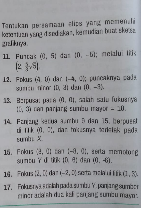 Tentukan persamaan elips yang memenuhi 
ketentuan yang disediakan, kemudian buat sketsa 
grafiknya. 
11. Puncak (0,5) dan (0,-5);melalui titik
(2, 5/3 sqrt(5)). 
12. Fokus (4,0) dan (-4,0); puncaknya pada 
sumbu minor (0,3) dan (0,-3). 
13. Berpusat pada (0,0) , salah satu fokusnya
(0,3) dan panjang sumbu mayor =10. 
14. Panjang kedua sumbu 9 dan 15, berpusat 
di titik (0,0) , dan fokusnya terletak pada 
sumbu X. 
15. Fokus (8,0) dan (-8,0) , serta memotong 
sumbu Y di titik (0,6) dan (0,-6). 
16. Fokus (2,0) dan (-2,0) serta melalui titik (1,3). 
17. Fokusnya adalah pada sumbu Y, panjang sumber 
minor adalah dua kali panjang sumbu mayor.